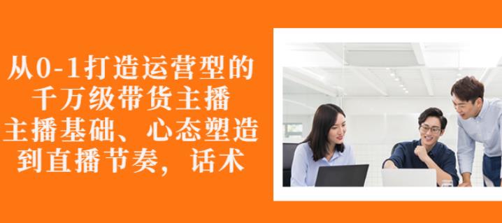 从0-1打造运营型的带货主播：主播基础、心态塑造，能力培养到直播节奏，话术进行全面讲解创业经验分享-网创吧-网创项目资源站-副业项目-创业项目-搞钱项目创业经验分享