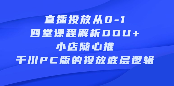 直播投放从0-1，四堂课程解析DOU+、小店随心推、千川PC版的投放底层逻辑创业经验分享-网创吧-网创项目资源站-副业项目-创业项目-搞钱项目创业经验分享