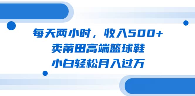 每天两小时，收入500+，卖莆田高端篮球鞋，小白轻松月入过万（教程+素材）创业经验分享-网创吧-网创项目资源站-副业项目-创业项目-搞钱项目创业经验分享
