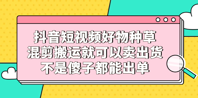 抖音短视频好物种草，混剪搬运就可以卖出货，不是傻子都能出单创业经验分享-网创吧-网创项目资源站-副业项目-创业项目-搞钱项目创业经验分享