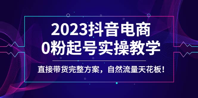 2023抖音电商0粉起号实操教学，直接带货完整方案，自然流量天花板创业经验分享-网创吧-网创项目资源站-副业项目-创业项目-搞钱项目创业经验分享
