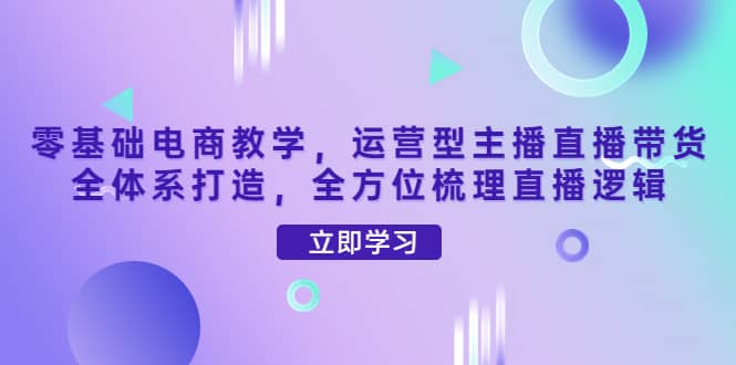 零基础电商教学，运营型主播直播带货全体系打造，全方位梳理直播逻辑创业经验分享-网创吧-网创项目资源站-副业项目-创业项目-搞钱项目创业经验分享