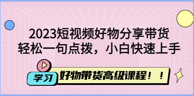 2023短视频好物分享带货，好物带货高级课程，轻松一句点拨，小白快速上手创业经验分享-网创吧-网创项目资源站-副业项目-创业项目-搞钱项目创业经验分享