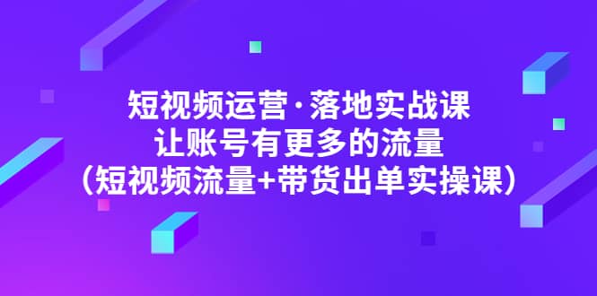 短视频运营·落地实战课 让账号有更多的流量（短视频流量+带货出单实操）创业经验分享-网创吧-网创项目资源站-副业项目-创业项目-搞钱项目创业经验分享