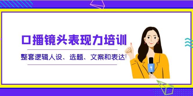 口播镜头表现力培训：整套逻辑人设、选题、文案和表达创业经验分享-网创吧-网创项目资源站-副业项目-创业项目-搞钱项目创业经验分享