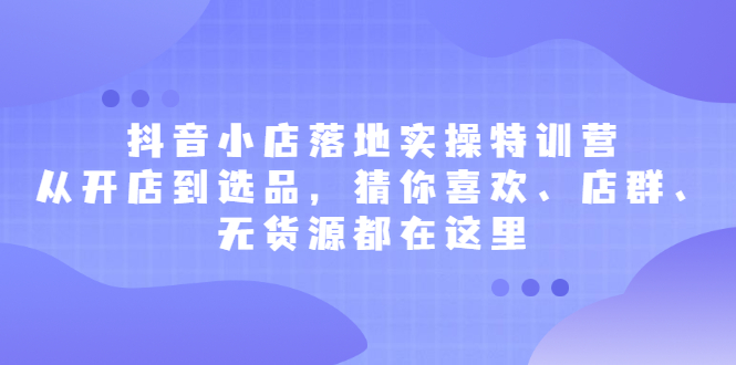 抖音小店落地实操特训营，从开店到选品，猜你喜欢、店群、无货源都在这里创业经验分享-网创吧-网创项目资源站-副业项目-创业项目-搞钱项目创业经验分享