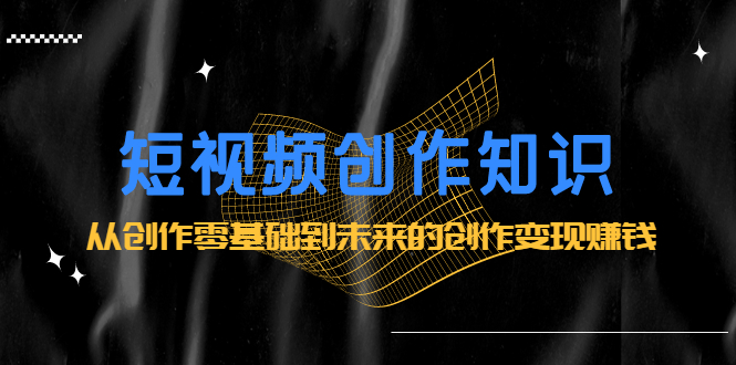 短视频创作知识：从创作零基础到未来的创作变现赚钱创业经验分享-网创吧-网创项目资源站-副业项目-创业项目-搞钱项目创业经验分享