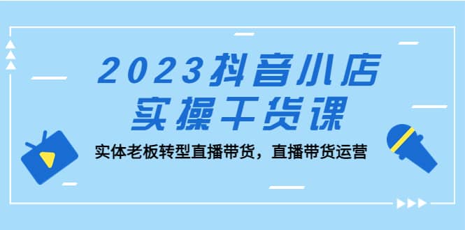 2023抖音小店实操干货课：实体老板转型直播带货，直播带货运营创业经验分享-网创吧-网创项目资源站-副业项目-创业项目-搞钱项目创业经验分享