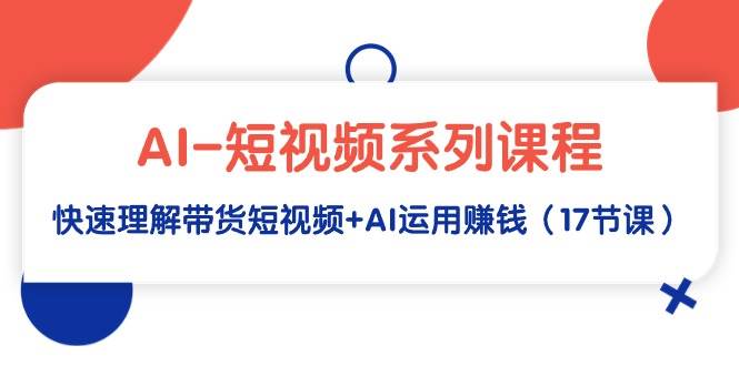 AI-短视频系列课程，快速理解带货短视频+AI运用赚钱（17节课）创业经验分享-网创吧-网创项目资源站-副业项目-创业项目-搞钱项目创业经验分享