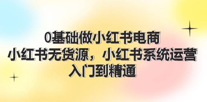0基础做小红书电商，小红书无货源，小红书系统运营，入门到精通 (70节)创业经验分享-网创吧-网创项目资源站-副业项目-创业项目-搞钱项目创业经验分享