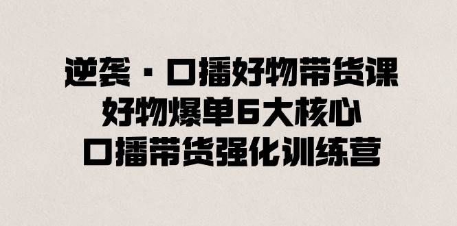 逆袭·口播好物带货课，好物爆单6大核心，口播带货强化训练营创业经验分享-网创吧-网创项目资源站-副业项目-创业项目-搞钱项目创业经验分享