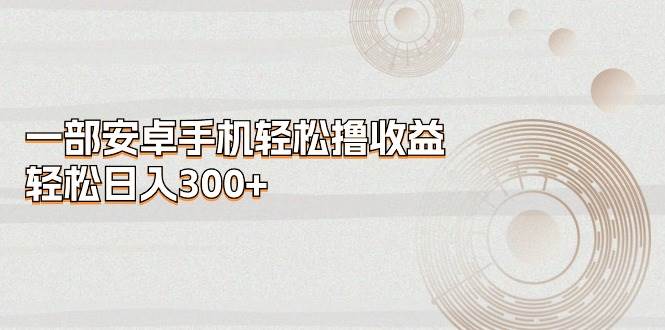 一部安卓手机轻松撸收益，轻松日入300+创业经验分享-网创吧-网创项目资源站-副业项目-创业项目-搞钱项目创业经验分享
