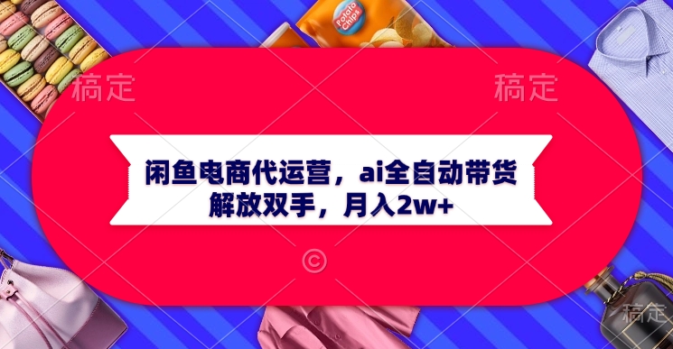 闲鱼电商代运营，ai全自动带货，解放双手，月入2w+创业经验分享-网创吧-网创项目资源站-副业项目-创业项目-搞钱项目创业经验分享