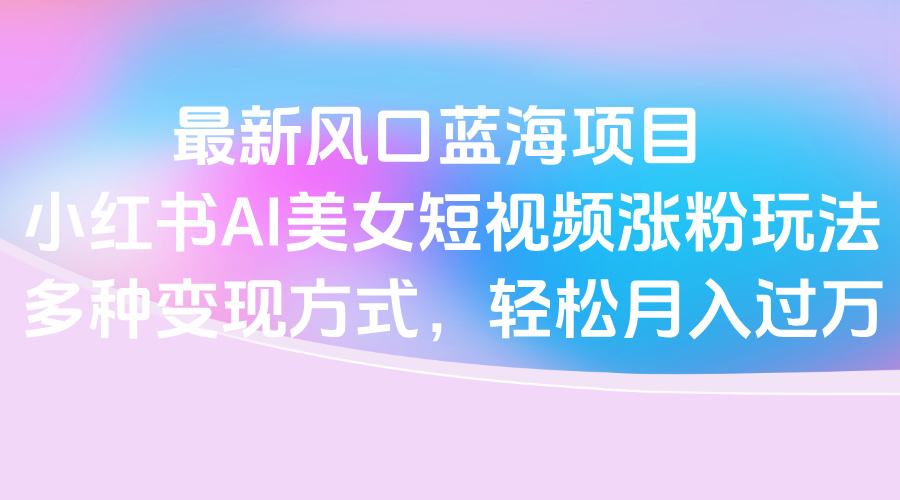 最新风口蓝海项目，小红书AI美女短视频涨粉玩法，多种变现方式轻松月入过万创业经验分享-网创吧-网创项目资源站-副业项目-创业项目-搞钱项目创业经验分享
