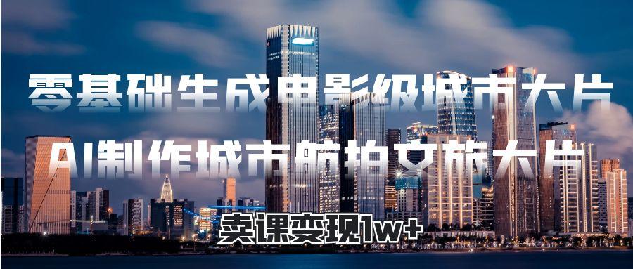 零基础生成电影级城市大片，AI制作城市航拍文旅大片，卖课变现1w+创业经验分享-网创吧-网创项目资源站-副业项目-创业项目-搞钱项目创业经验分享
