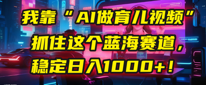 我靠“AI做育儿视频”，抓住这个蓝海赛道，稳定日入1000+！创业经验分享-网创吧-网创项目资源站-副业项目-创业项目-搞钱项目创业经验分享